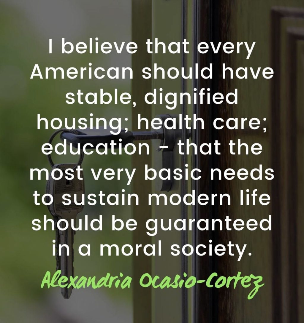 Maslow’s Hierarchy of Needs - Physiological – I believe that every American should have stable, dignified housing; health care; education - that the most very basic needs to sustain modern life should be guaranteed in a moral society. Alexandria Ocasio-Cortez