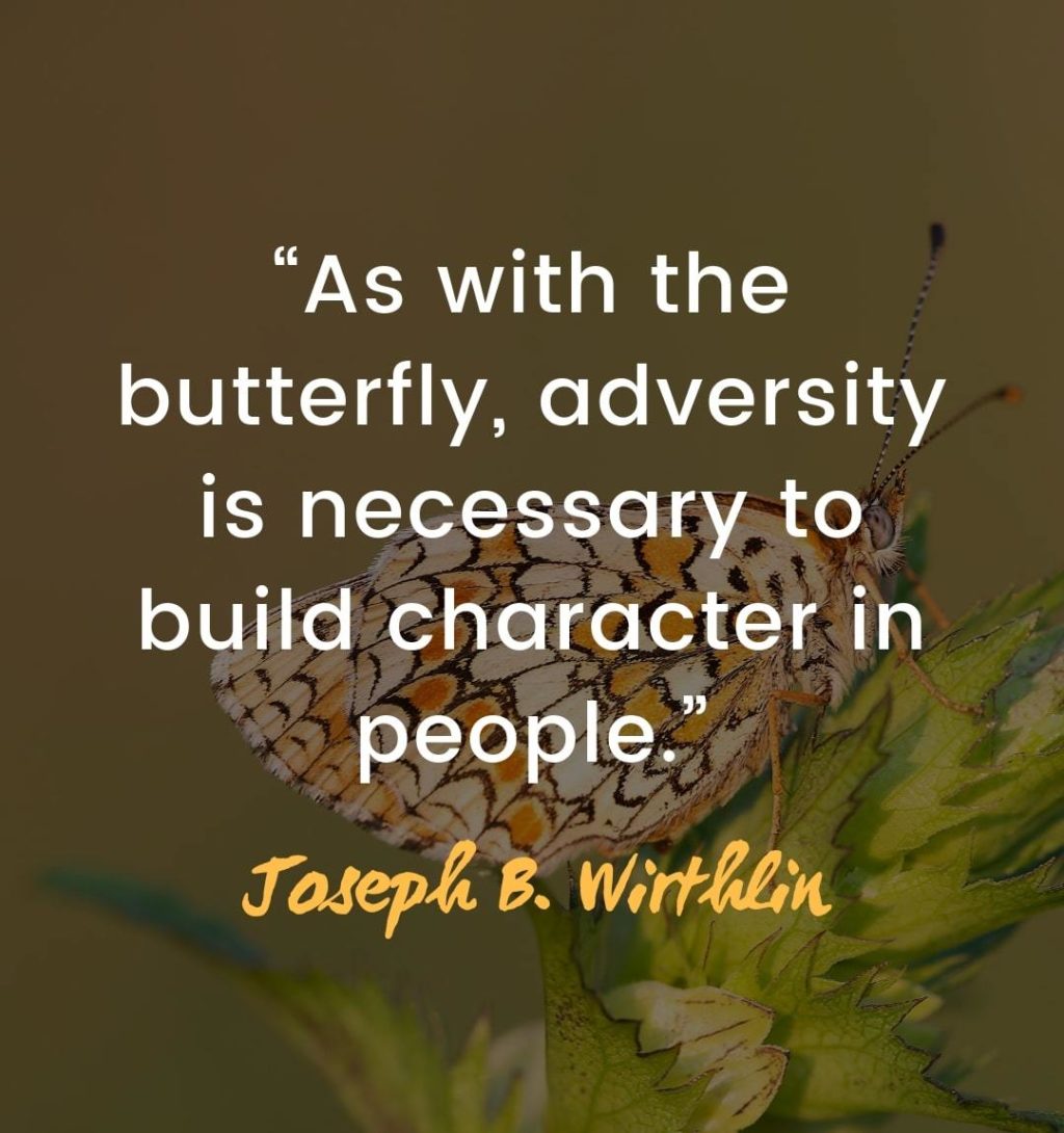 Inspiring quotes about overcoming adversity - “As with the butterfly, adversity is necessary to build character in people.” – Joseph B. Wirthlin | quotes about life struggles and overcoming them | quotes about obstacles making you stronger | quotes about overcoming challenges | overcoming obstacles in life quotes | facing difficulties quotes | how to overcome challenges in life | how to overcome struggles | overcome difficulties quotes #successquotes #quoteoftheday #qotd #quotestoliveby #affirmation #quotesoftheday #inspirational #mantra
