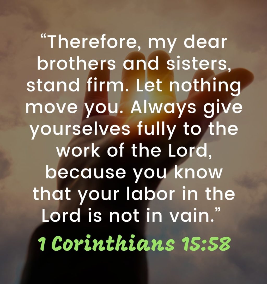 Words of Encouragement from the Bible - “Therefore, my dear brothers and sisters, stand firm. Let nothing move you. Always give yourselves fully to the work of the Lord, because you know that your labor in the Lord is not in vain.” – 1 Corinthians 15:58 | spiritual words of encouragement | christian words of encouragement | inspirational messages #motivationalquotes #inspirationalquotes #lifequotes