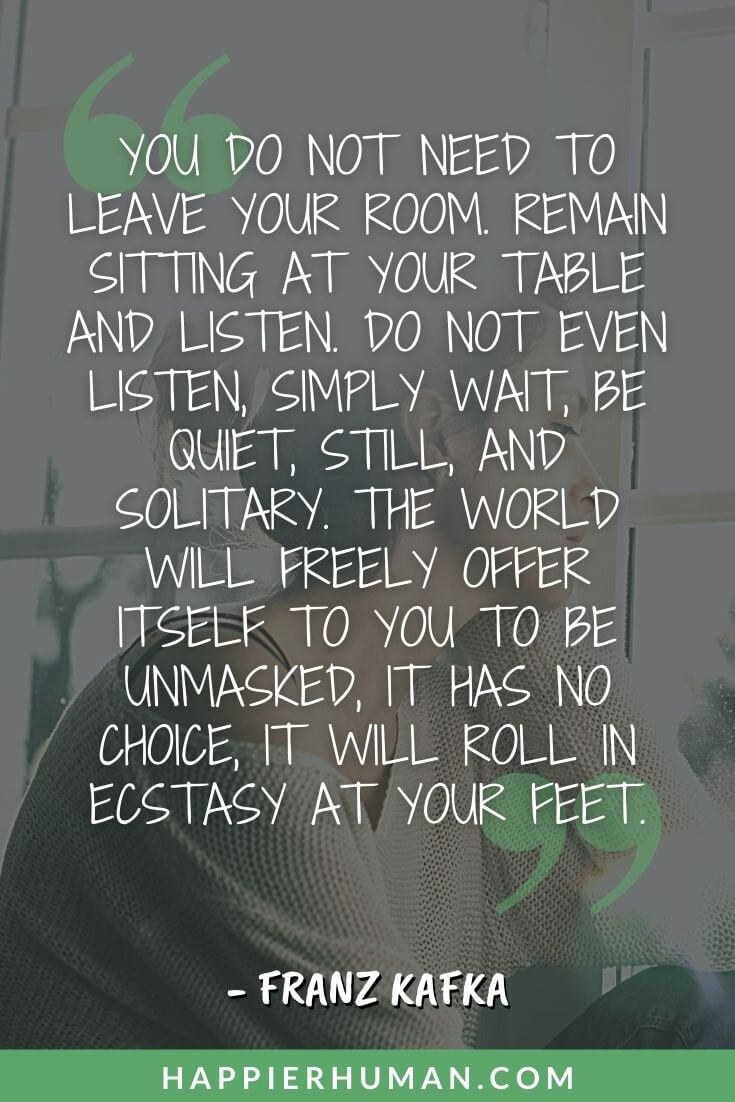 Introvert Quotes - “You do not need to leave your room. Remain sitting at your table and listen. Do not even listen, simply wait, be quiet, still, and solitary. The world will freely offer itself to you to be unmasked, it has no choice, it will roll in ecstasy at your feet.” – Franz Kafka | yes, i am an introvert quotes | short introvert quotes | introvert quotes funny
