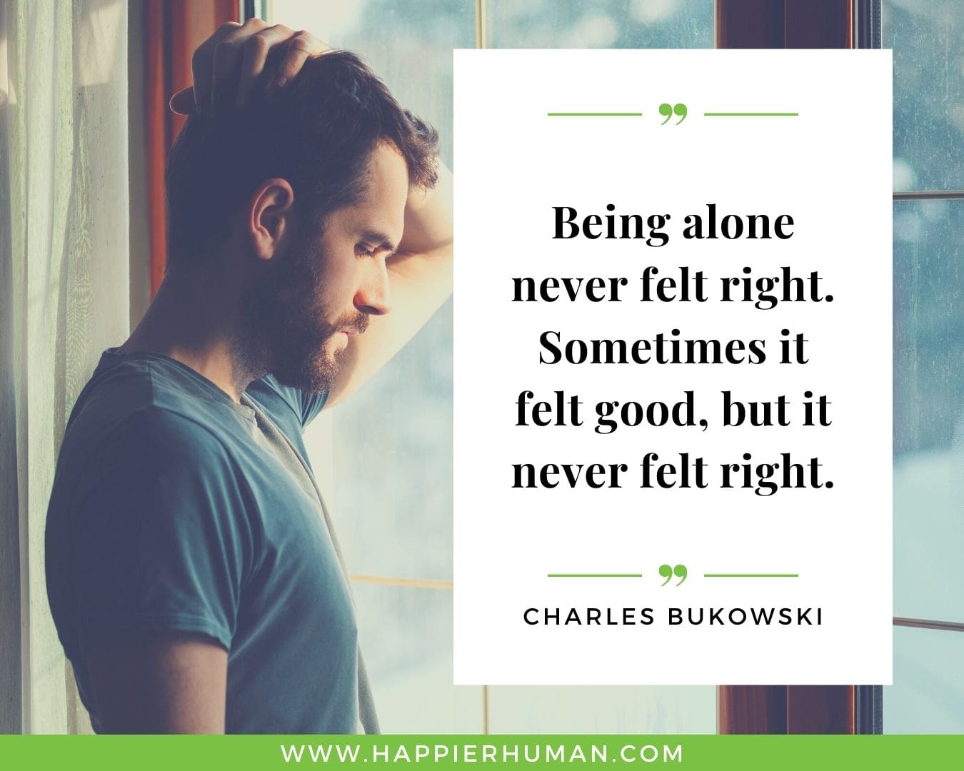 Loneliness Quotes - “Being alone never felt right. Sometimes it felt good, but it never felt right.”– Charles Bukowski