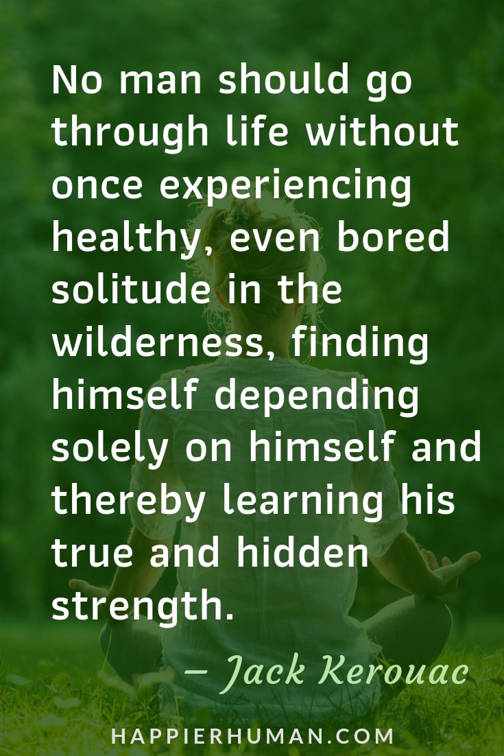 Quotes on Loneliness and Solitude - “No man should go through life without once experiencing healthy, even bored solitude in the wilderness, finding himself depending solely on himself and thereby learning his true and hidden strength.”  – Jack Kerouac | Quotes when alone | Quotes about being alone | Sad Quotes #quoteoftheday #quotestoliveby #qotd