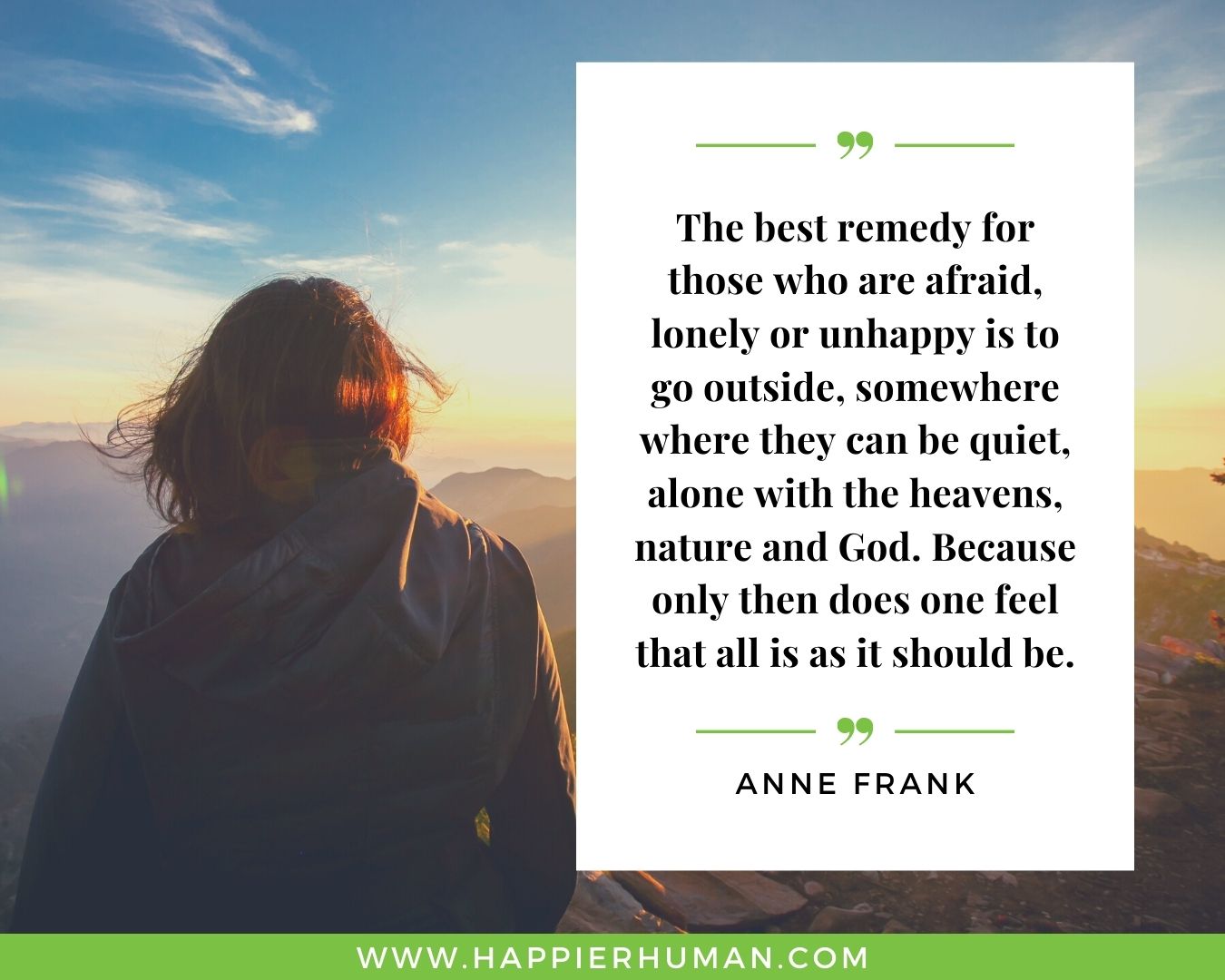 Loneliness Quotes - “The best remedy for those who are afraid, lonely or unhappy is to go outside, somewhere where they can be quiet, alone with the heavens, nature and God. Because only then does one feel that all is as it should be.” – Anne Frank