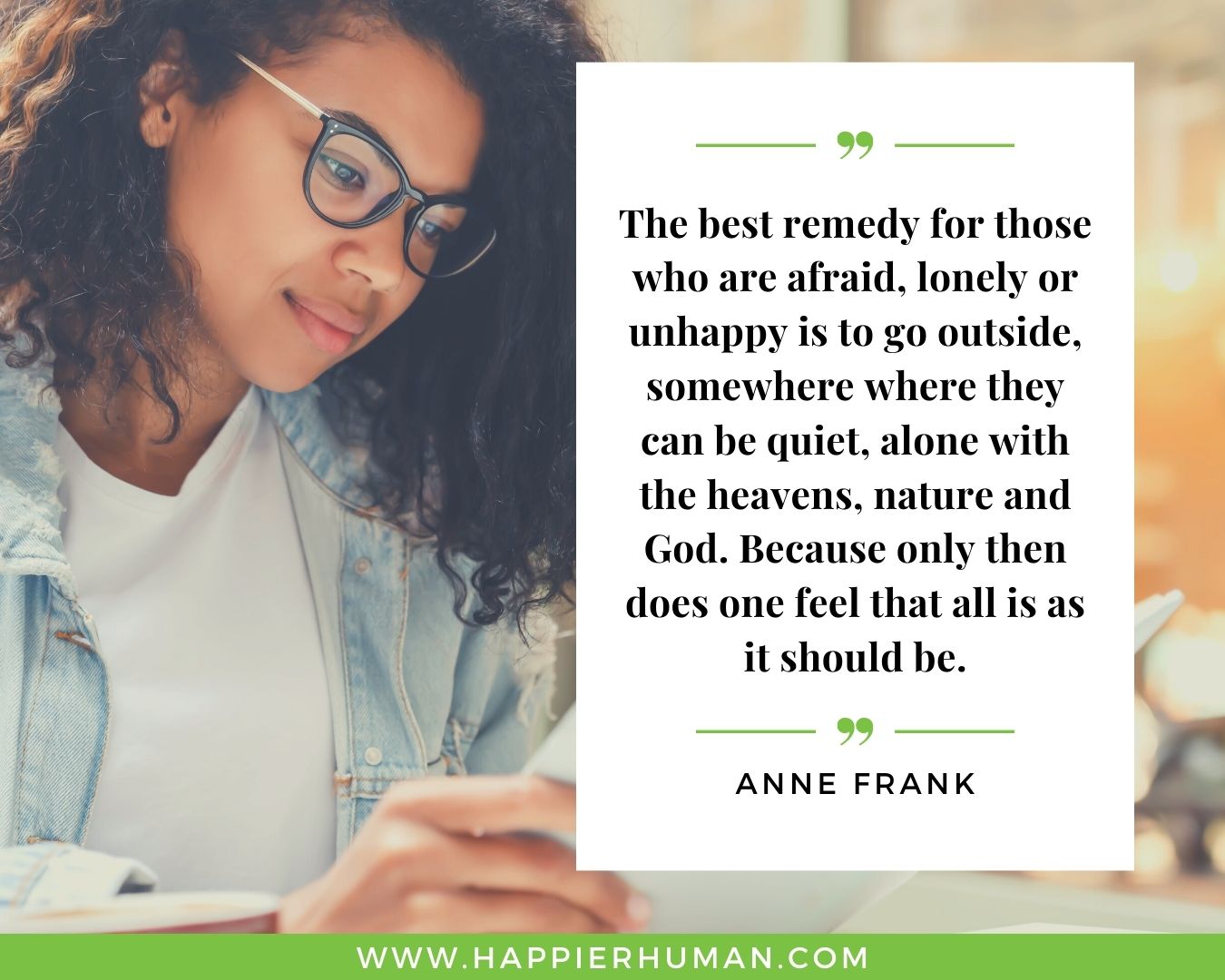 Loneliness Quotes - “The best remedy for those who are afraid, lonely or unhappy is to go outside, somewhere where they can be quiet, alone with the heavens, nature and God. Because only then does one feel that all is as it should be.” – Anne Frank