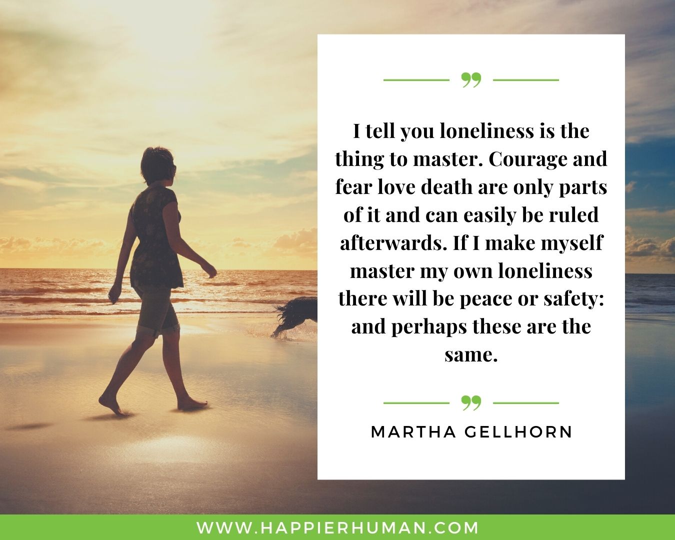 Loneliness Quotes - “I tell you loneliness is the thing to master. Courage and fear love death are only parts of it and can easily be ruled afterwards. If I make myself master my own loneliness there will be peace or safety: and perhaps these are the same.” – Martha Gellhorn