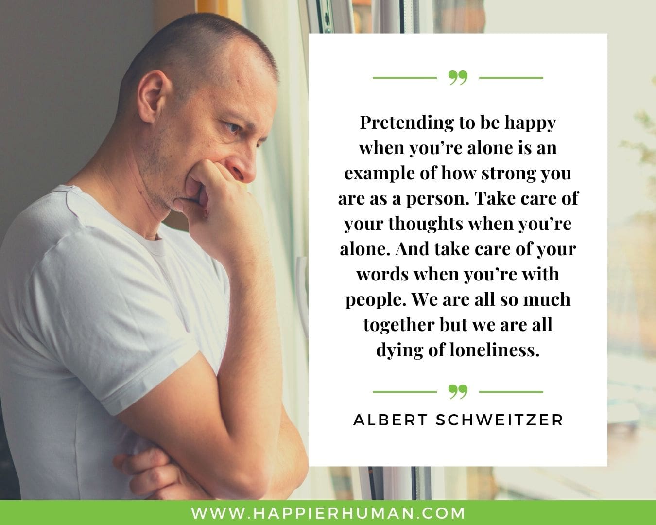 Loneliness Quotes - “Pretending to be happy when you’re alone is an example of how strong you are as a person. Take care of your thoughts when you’re alone. And take care of your words when you’re with people. We are all so much together but we are all dying of loneliness.”– Albert Schweitzer
