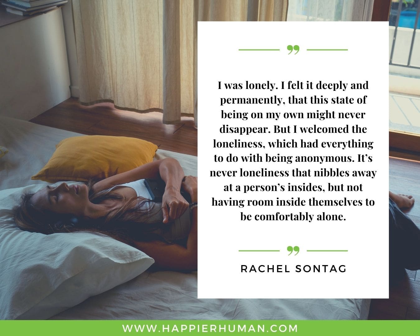 Loneliness Quotes - “I was lonely. I felt it deeply and permanently, that this state of being on my own might never disappear. But I welcomed the loneliness, which had everything to do with being anonymous. It’s never loneliness that nibbles away at a person’s insides, but not having room inside themselves to be comfortably alone.”– Rachel Sontag