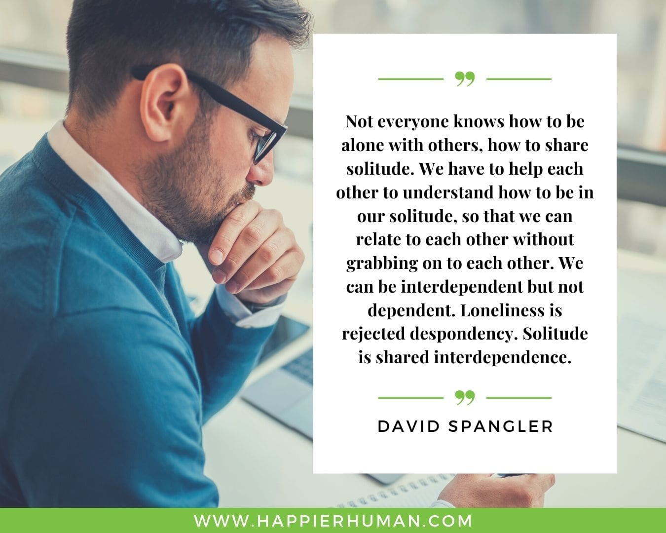 Loneliness Quotes - “Not everyone knows how to be alone with others, how to share solitude. We have to help each other to understand how to be in our solitude, so that we can relate to each other without grabbing on to each other. We can be interdependent but not dependent. Loneliness is rejected despondency. Solitude is shared interdependence.” – David Spangler