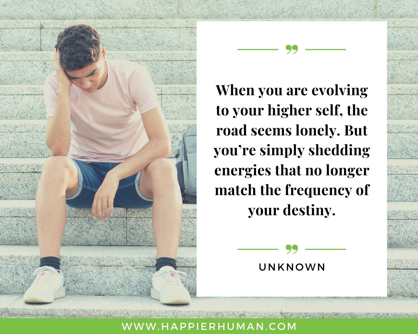 Loneliness Quotes - “When you are evolving to your higher self, the road seems lonely. But you’re simply shedding energies that no longer match the frequency of your destiny.” – Unknown