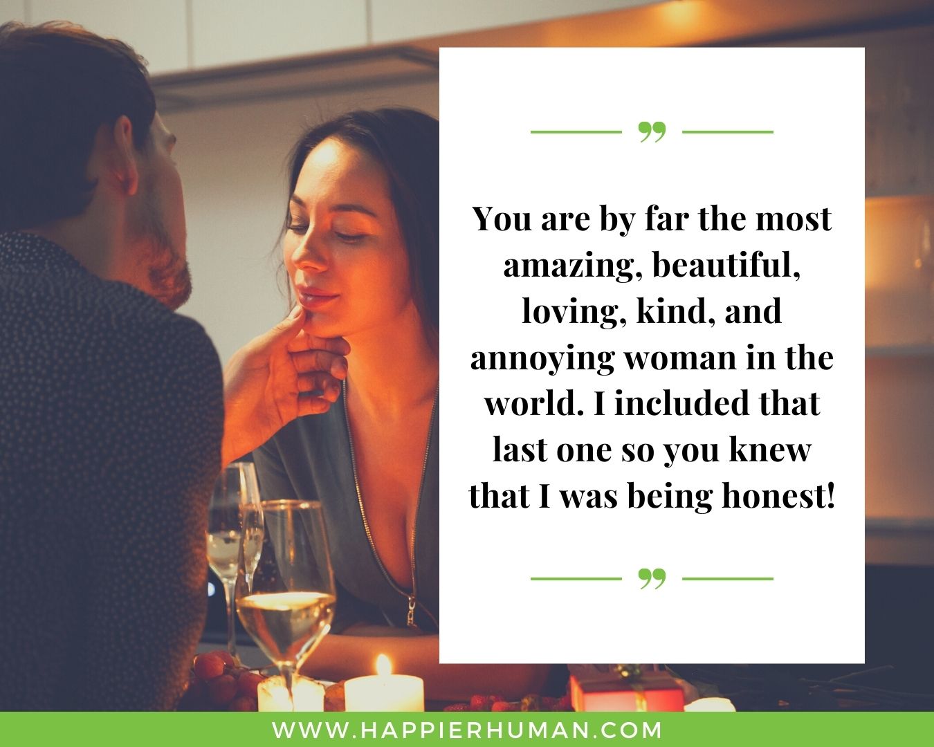 Funny Love Quotes for Her - “You are by far the most amazing, beautiful, loving, kind, and annoying woman in the world. I included that last one so you knew that I was being honest!”