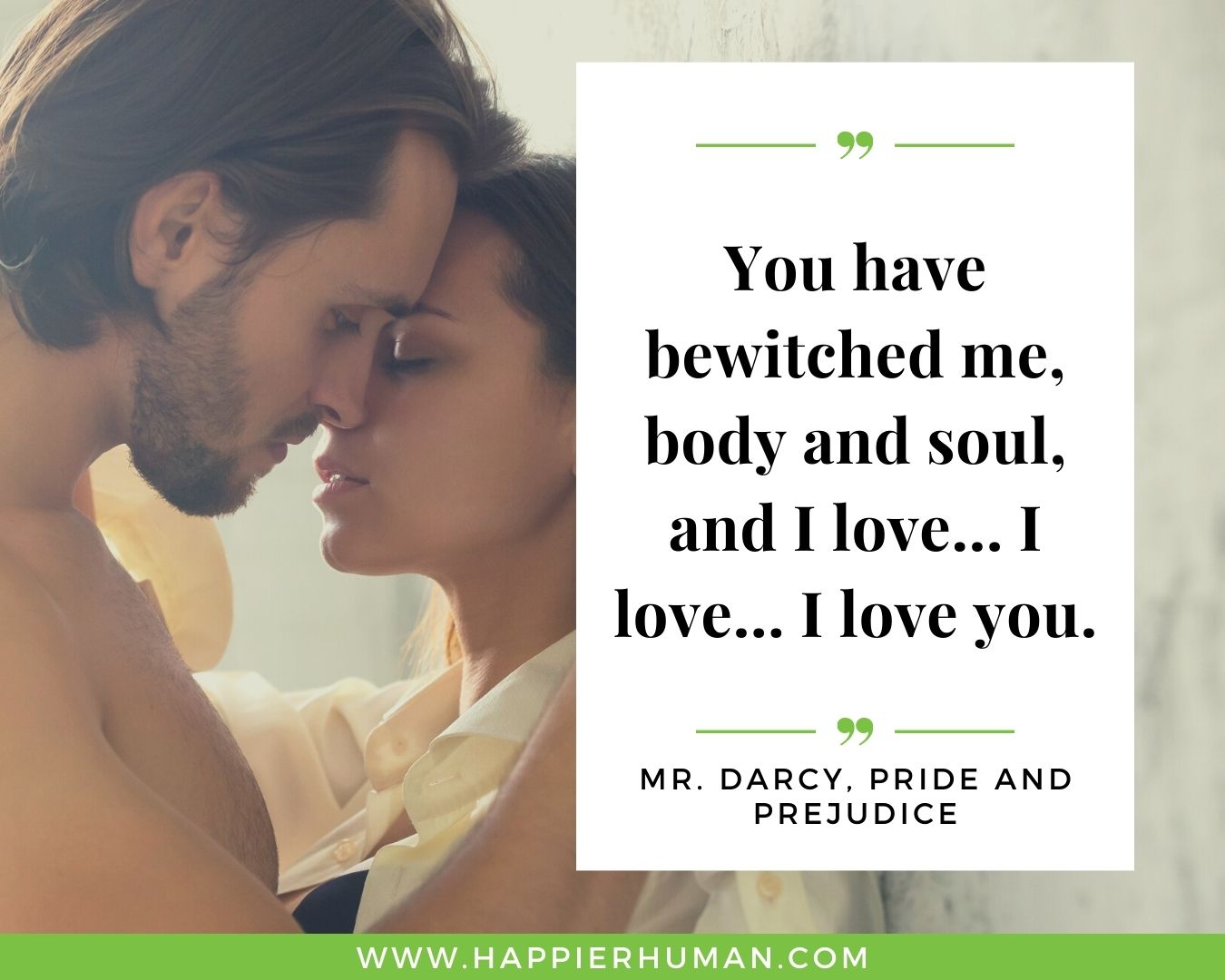 Sweet and Romantic Love Quotes for Her - “You have bewitched me, body and soul, and I love… I love… I love you.” – Mr. Darcy, Pride and Prejudice