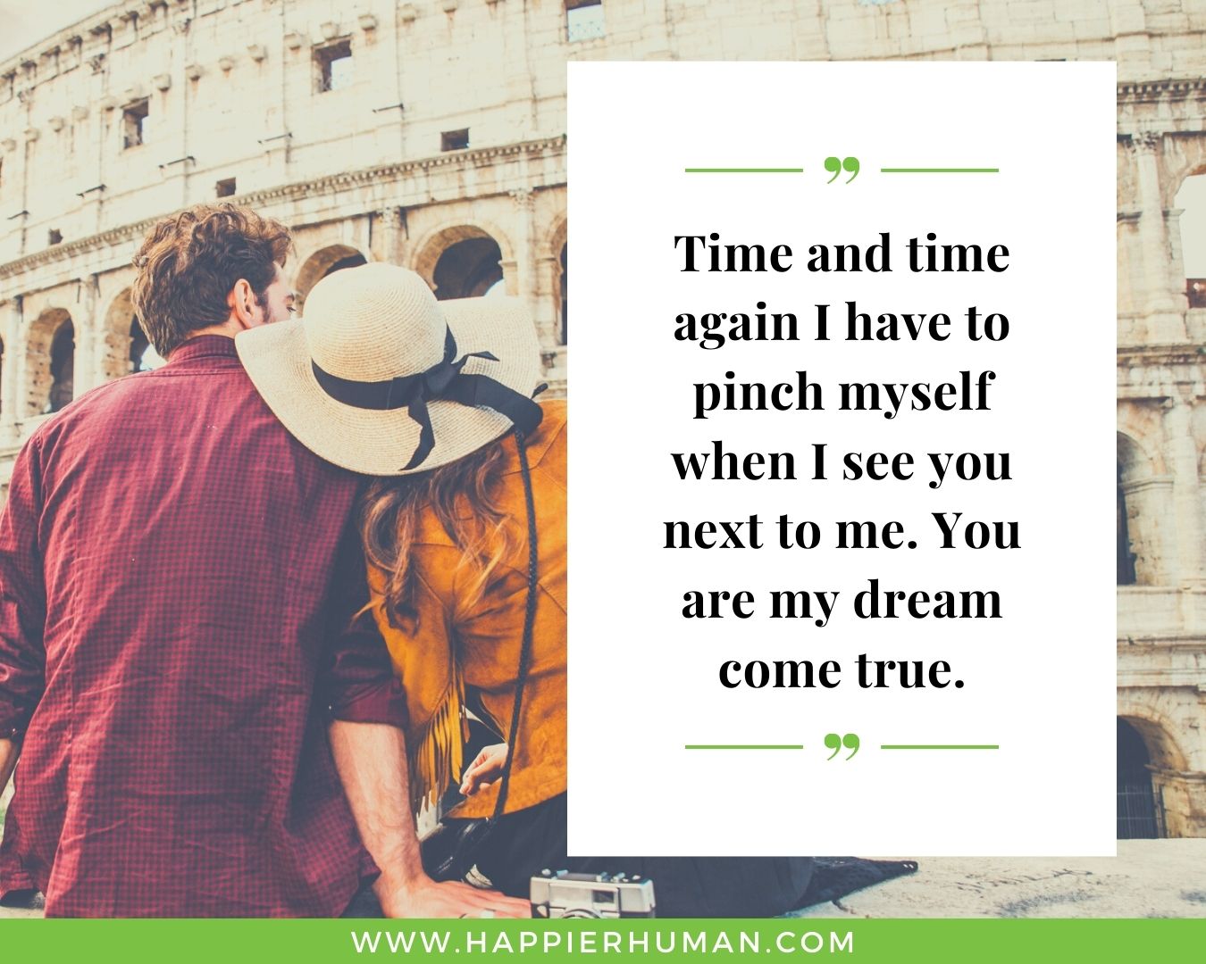Sweet and Romantic Love Quotes for Her - “Time and time again I have to pinch myself when I see you next to me. You are my dream come true.”