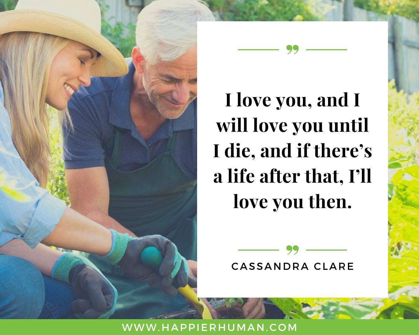 Unconditional Love Quotes for Her - “I love you, and I will love you until I die, and if there’s a life after that, I’ll love you then.” – Cassandra Clare