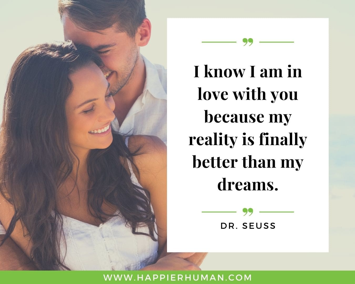 Sweet and Romantic Love Quotes for Her - “I know I am in love with you because my reality is finally better than my dreams.” – Dr. Seuss