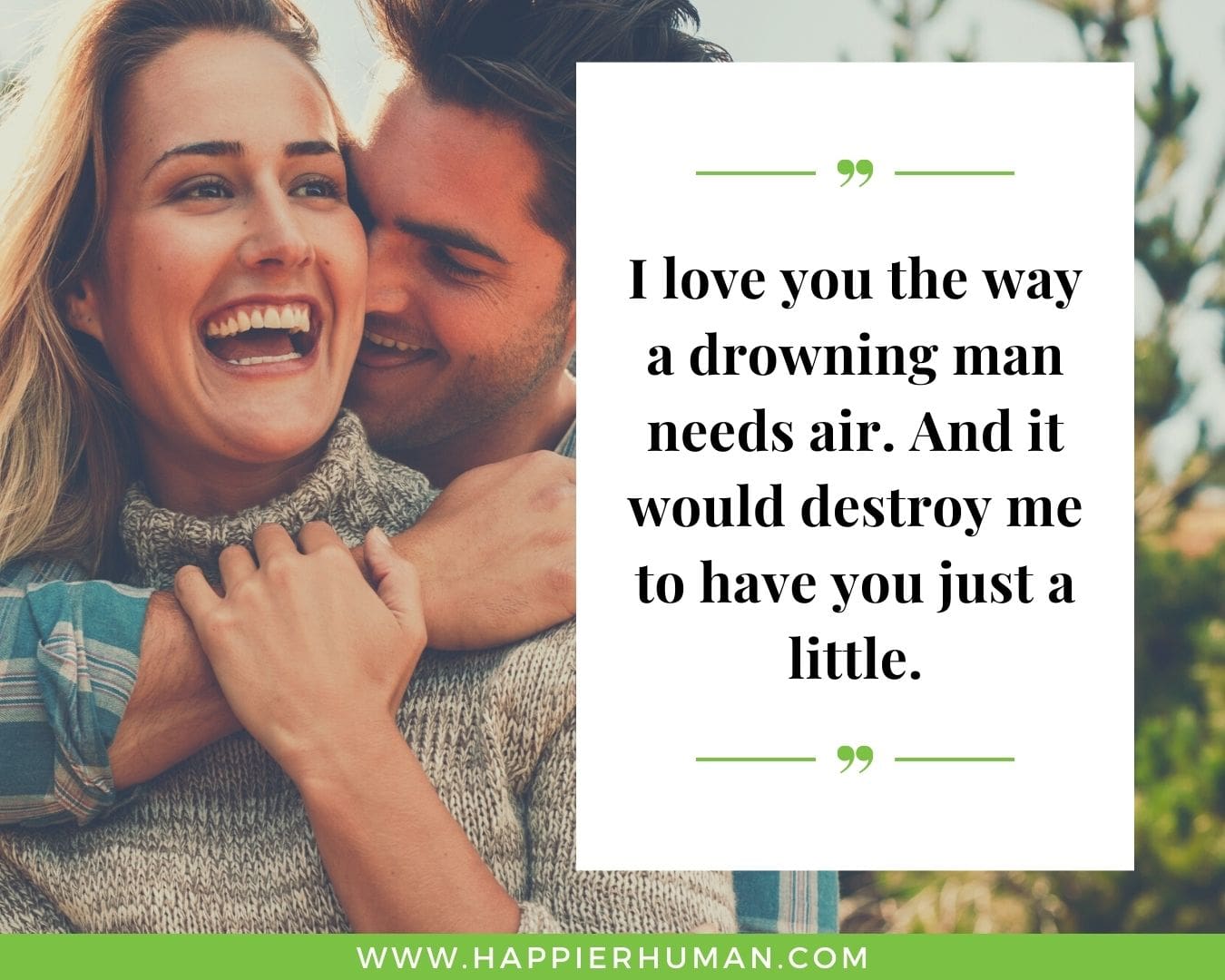 Sweet and Romantic Love Quotes for Her - “I love you the way a drowning man needs air. And it would destroy me to have you just a little.
