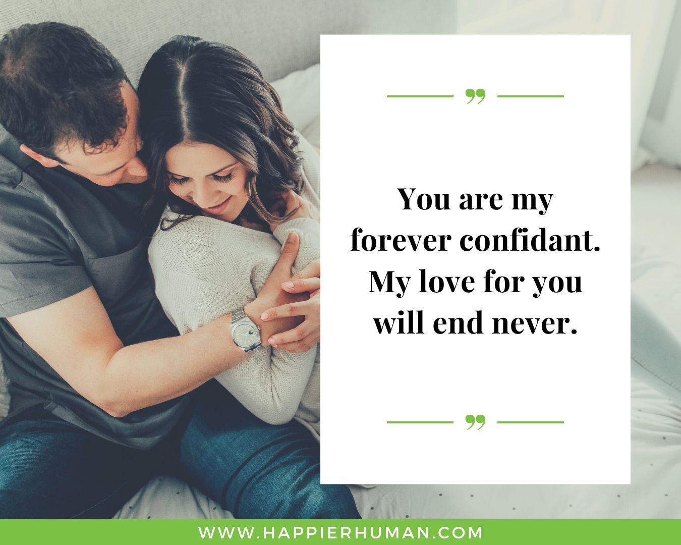 Unconditional Love Quotes for Her - “You are my forever confidant. My love for you will end never.”
