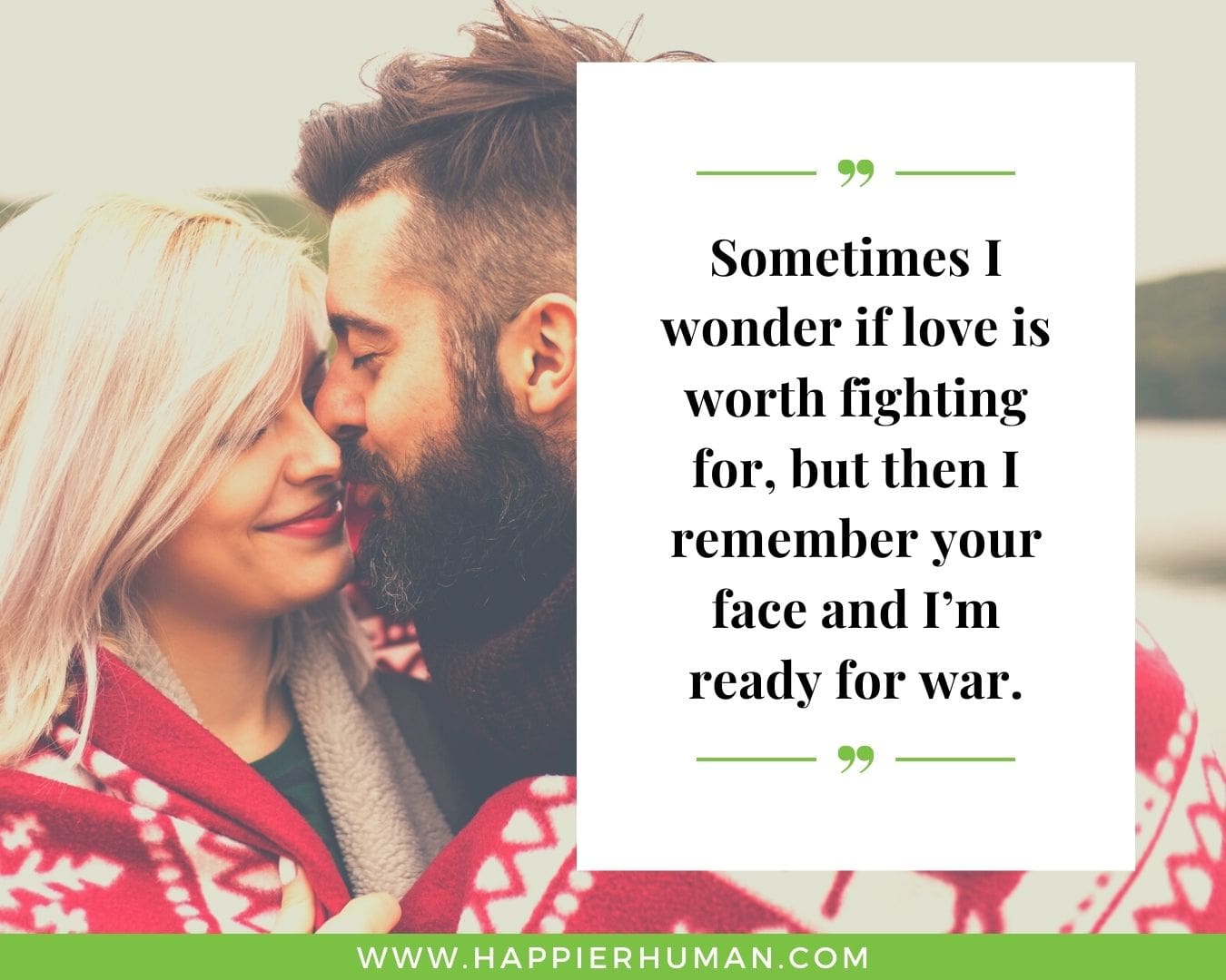 Sweet and Romantic Love Quotes for Her - “Sometimes I wonder if love is worth fighting for, but then I remember your face and I’m ready for war.”