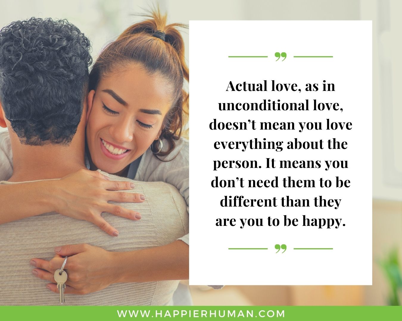 Unconditional Love Quotes for Her - “Actual love, as in unconditional love, doesn’t mean you love everything about the person. It means you don’t need them to be different than they are you to be happy.”