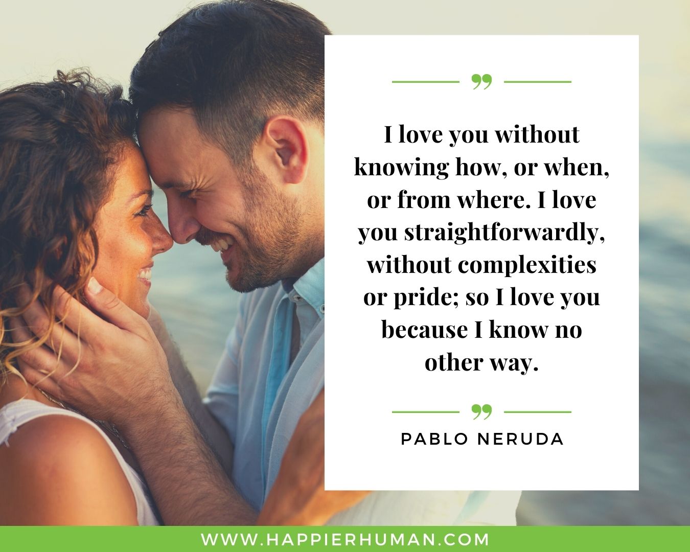 Unconditional Love Quotes for Her - “I love you without knowing how, or when, or from where. I love you straightforwardly, without complexities or pride; so I love you because I know no other way.” – Pablo Neruda