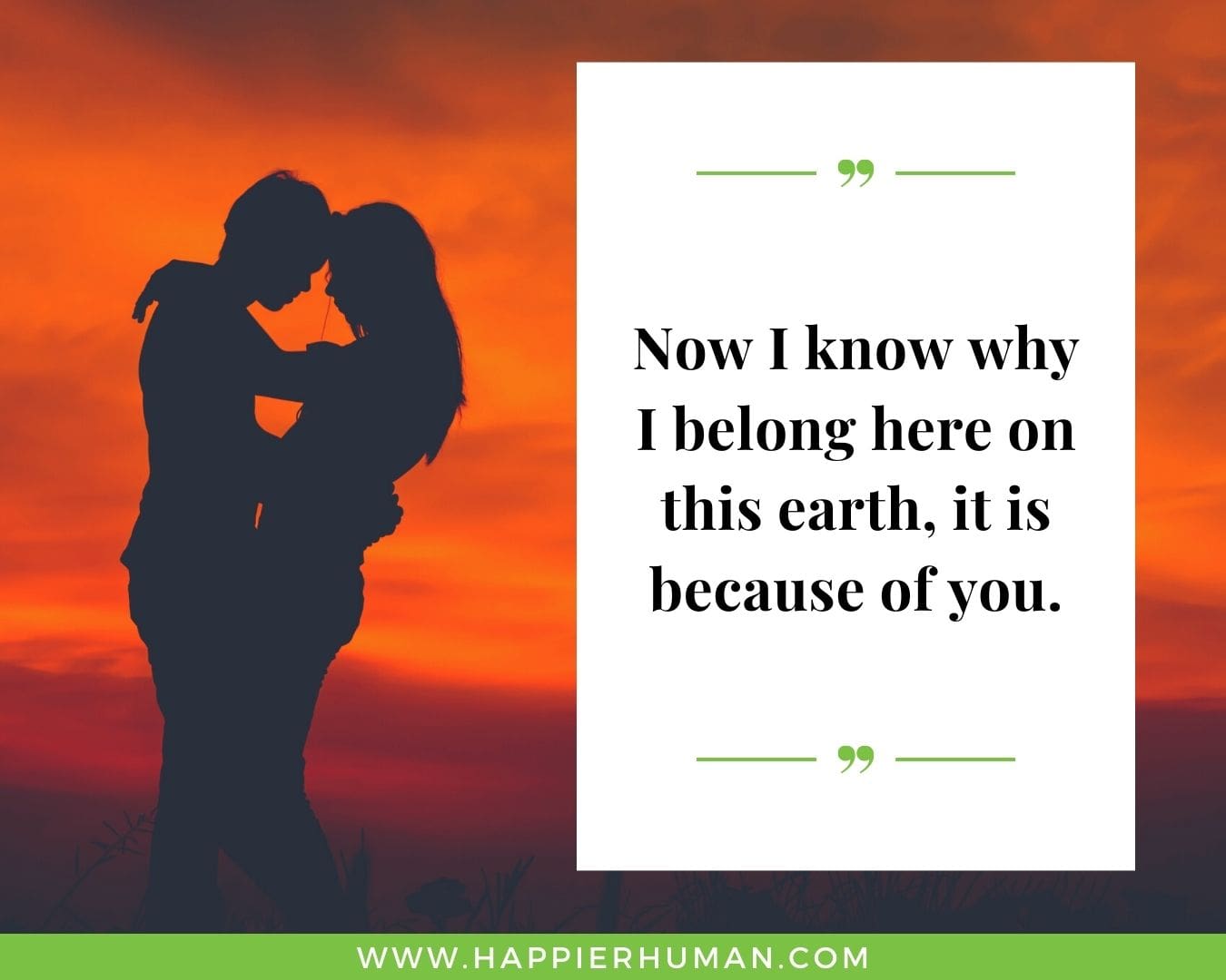 Short, Deep Love Quotes for Her - “Now I know why I belong here on this earth, it is because of you.”