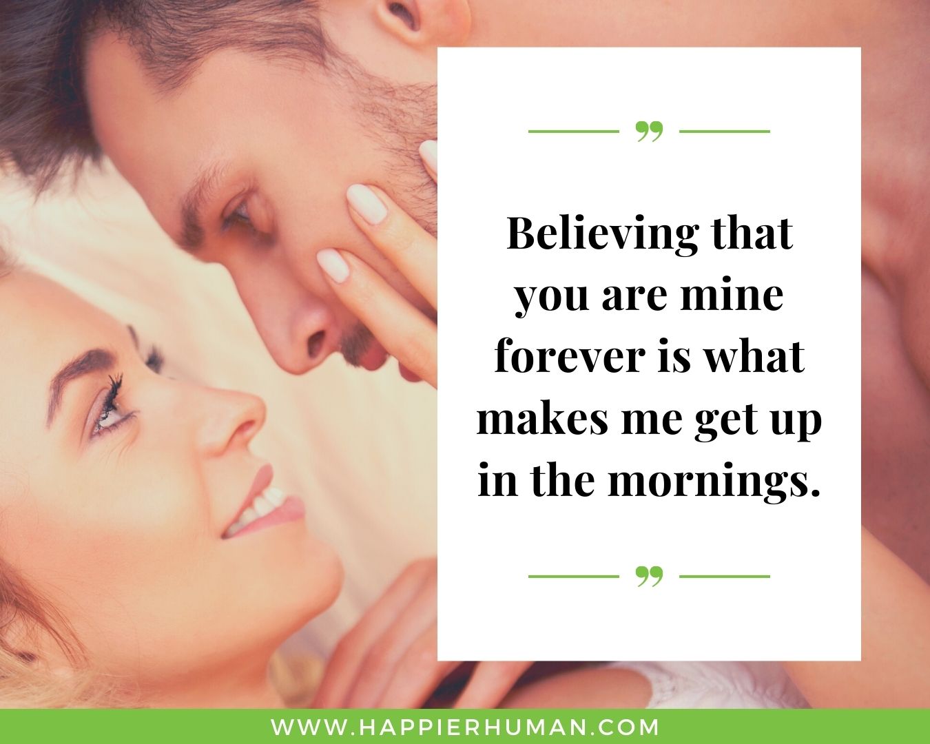 Sweet and Romantic Love Quotes for Her - “Believing that you are mine forever is what makes me get up in the mornings.”