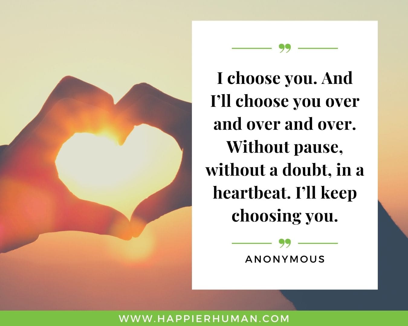Unconditional Love Quotes for Her - “I choose you. And I’ll choose you over and over and over. Without pause, without a doubt, in a heartbeat. I’ll keep choosing you.”- Anonymous