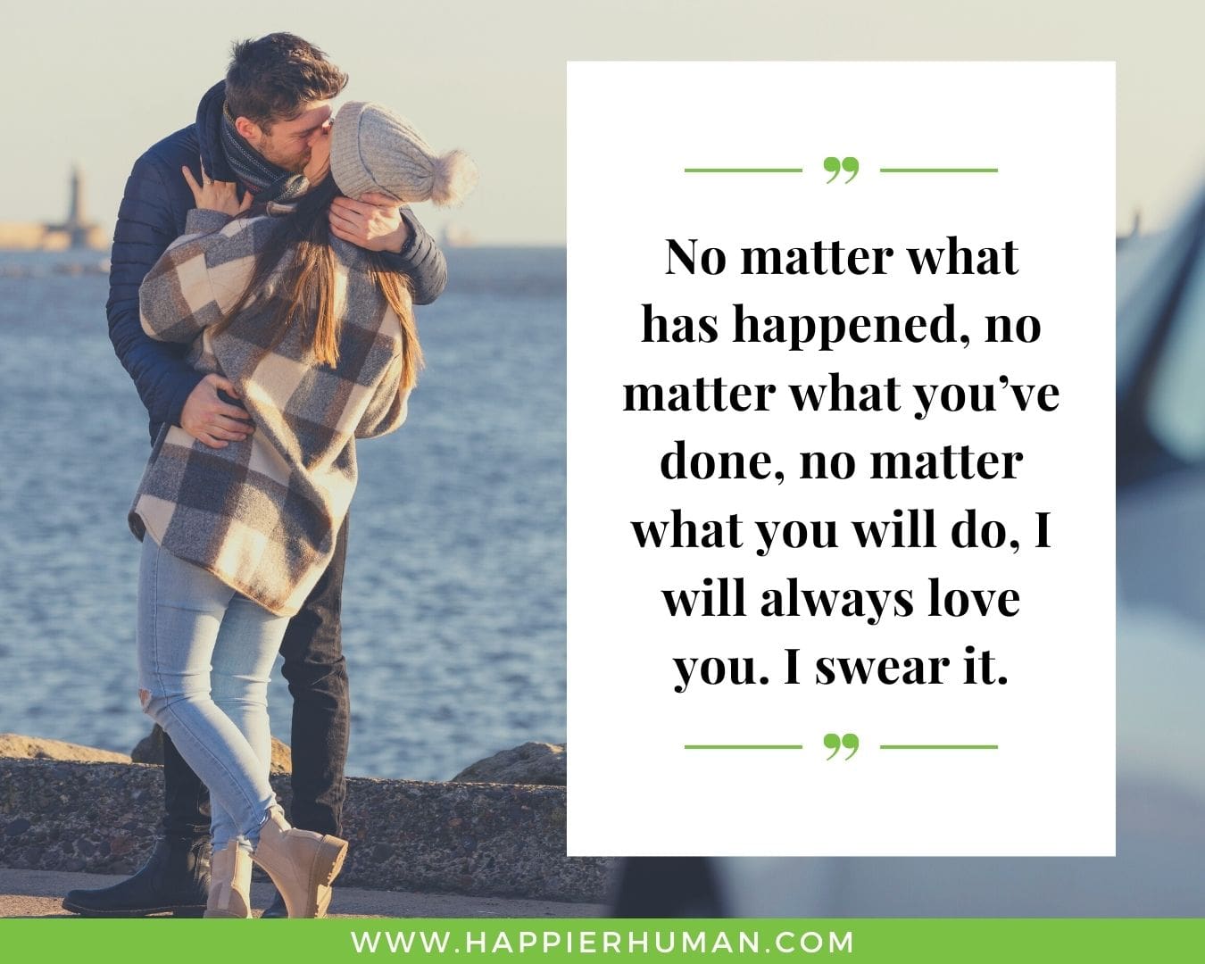Unconditional Love Quotes for Her - “No matter what has happened, no matter what you’ve done, no matter what you will do, I will always love you. I swear it.”
