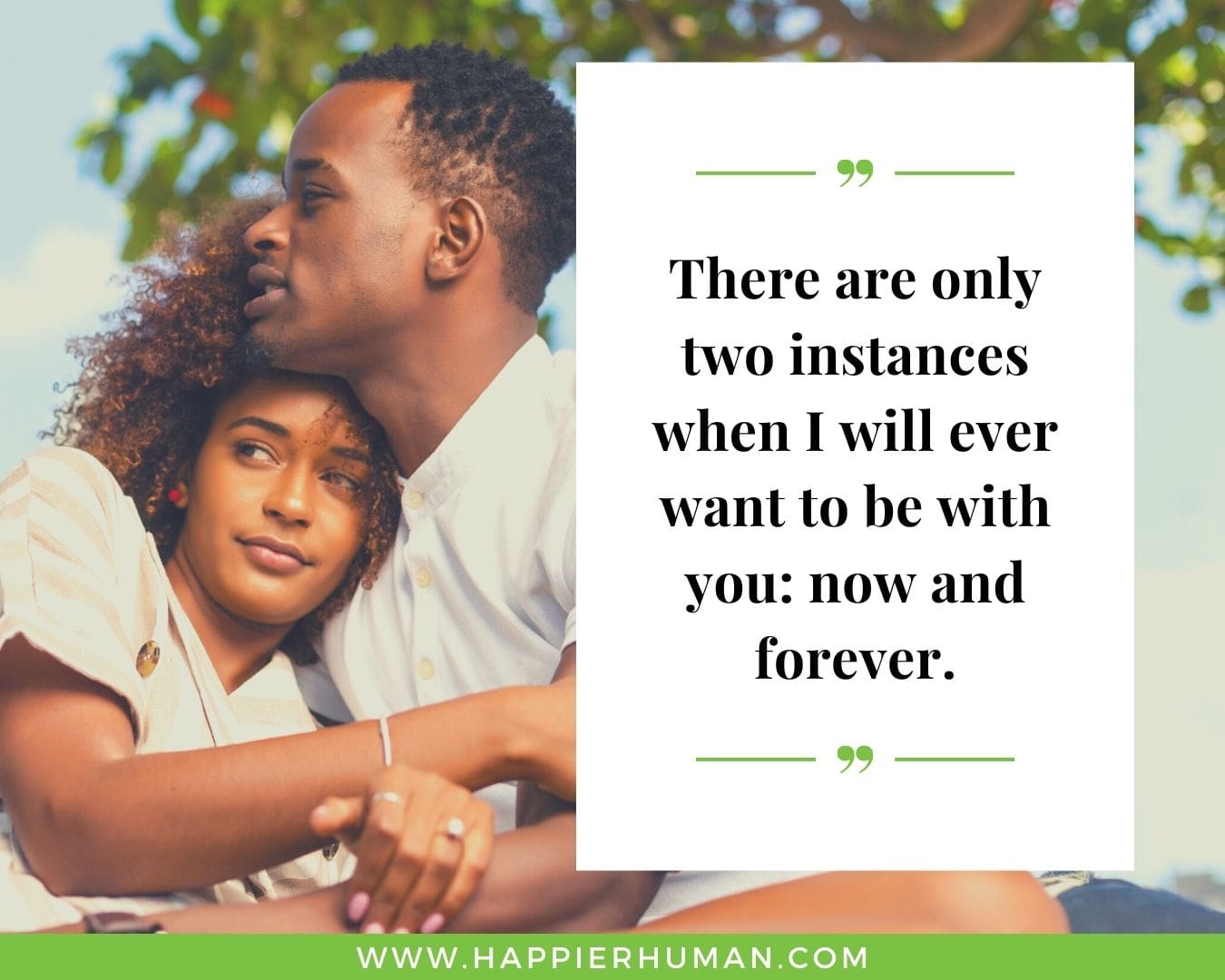 Romance Quotes to Inspire Your Relationship “There are only two instances when I will ever want to be with you: now and forever.”
