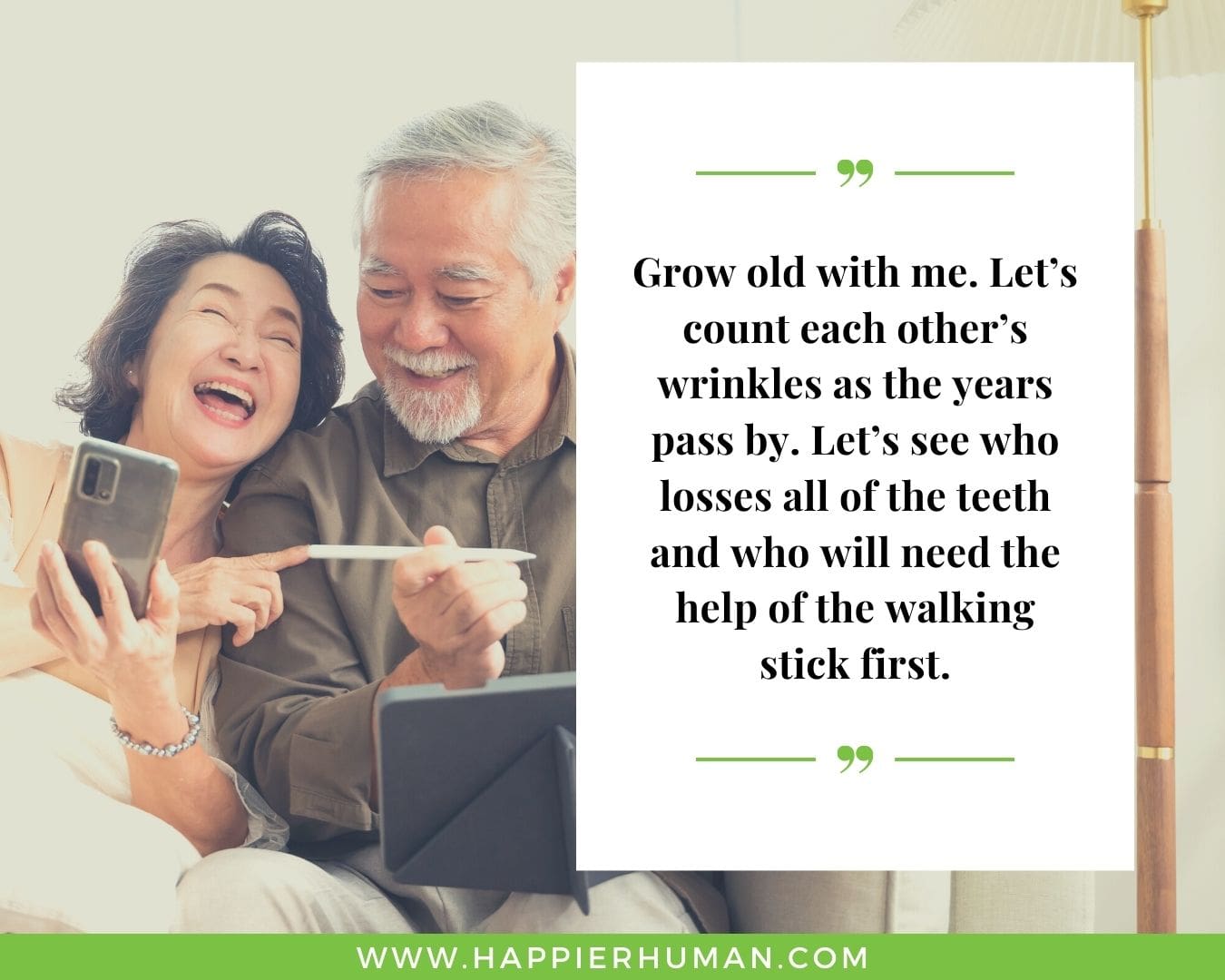Funny Love Quotes for Her - “Grow old with me. Let’s count each other’s wrinkles as the years pass by. Let’s see who losses all of the teeth and who will need the help of the walking stick first.”