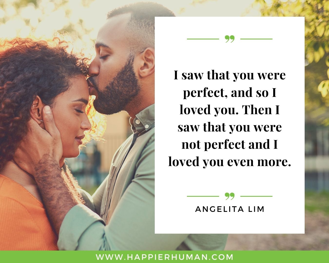 Perfect love quotes for women - “I saw that you were perfect, and so I loved you. Then I saw that you were not perfect and I loved you even more.” – Angelita Lim