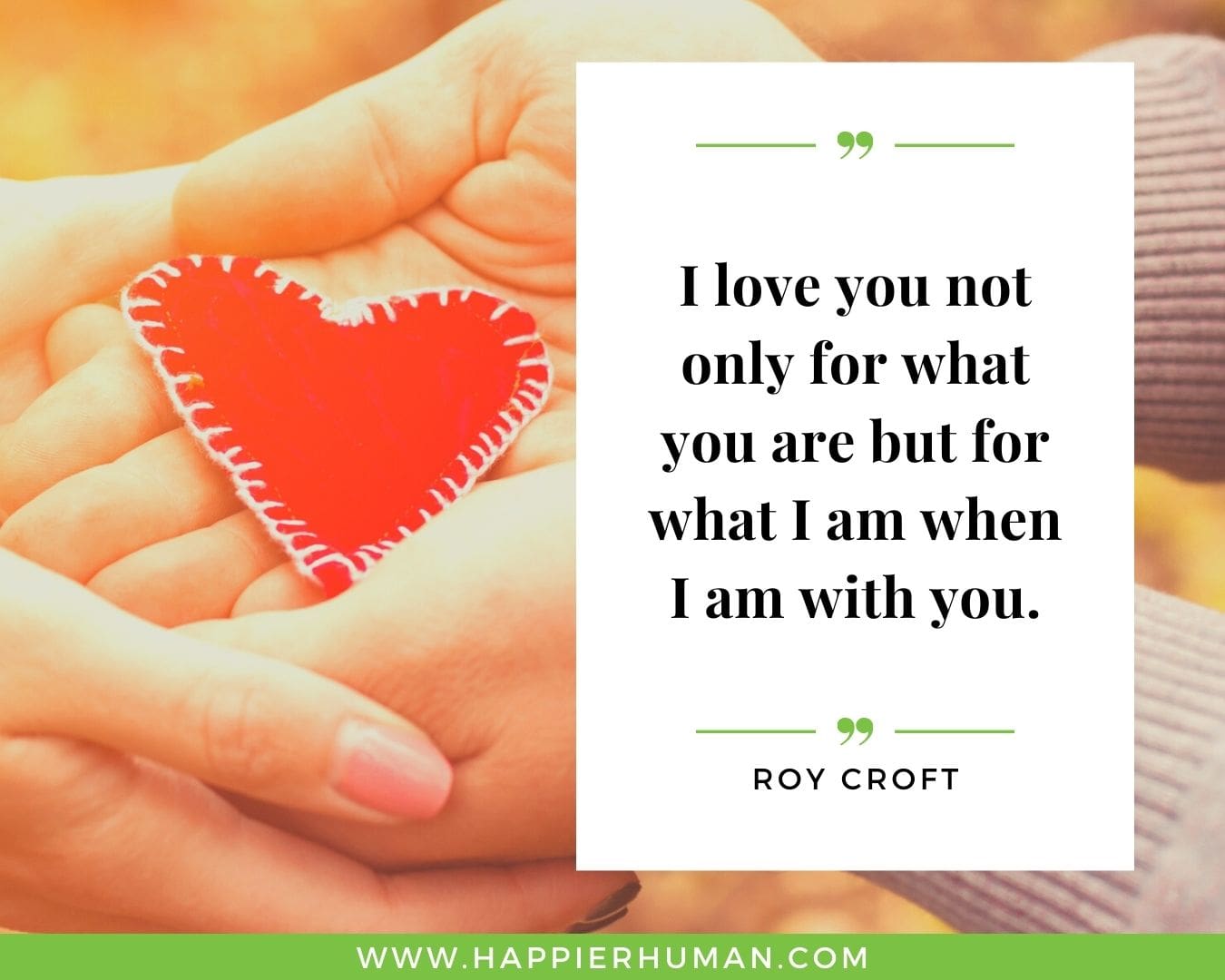 I Love You Quotes for Her - “I love you not only for what you are but for what I am when I am with you.” – Roy Croft