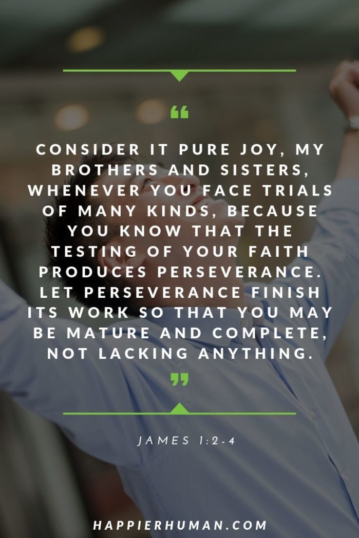 Bible Verses About Perseverance - “Consider it pure joy, my brothers and sisters, whenever you face trials of many kinds, because you know that the testing of your faith produces perseverance. Let perseverance finish its work so that you may be mature and complete, not lacking anything.” – James 1:2-4 | quotes about perseverance and not giving up | quotes about strength and courage | quotes about strength in hard times | #quotestoliveby #quoteoftheday #quotesabouthim