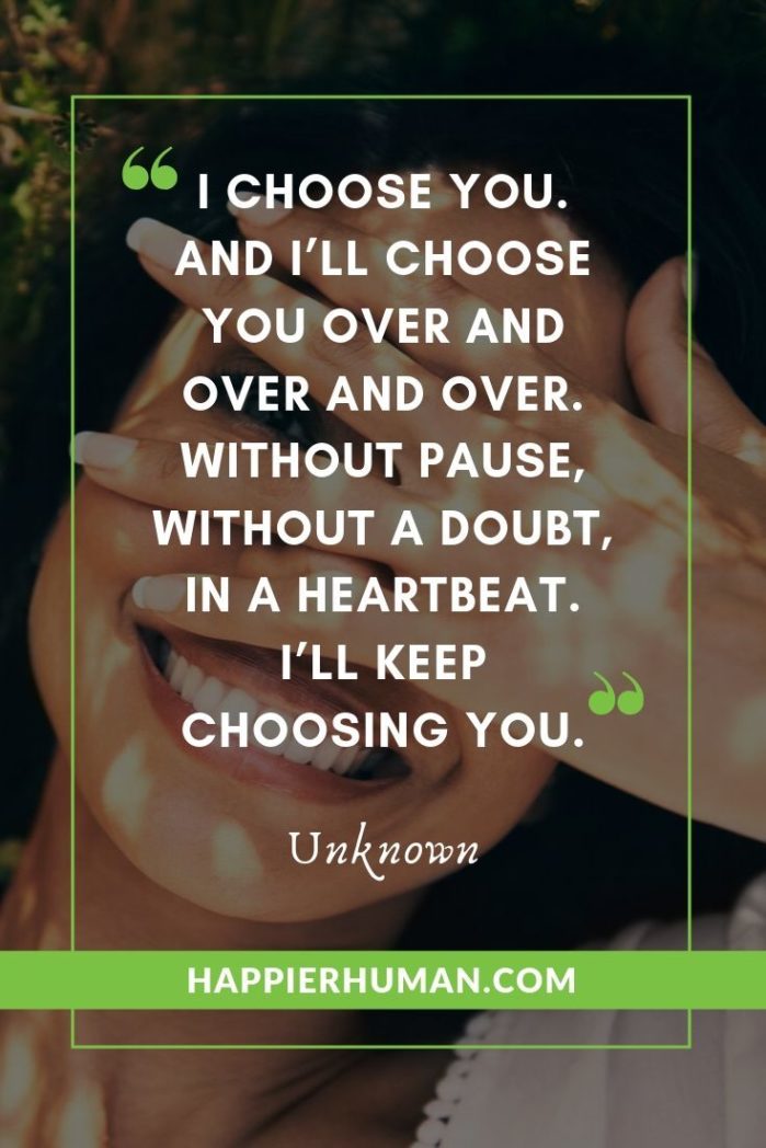 True Love Quotes for Her - “I choose you. And I’ll choose you over and over and over. Without pause, without a doubt, in a heartbeat. I’ll keep choosing you.” – Unknown | famous true love quotes | looking for true love quotes | quote about first love #affirmation #mantra #inspirational