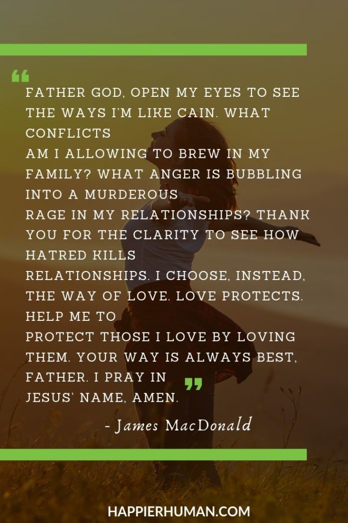 Morning Prayer for Family - “Father God, open my eyes to see the ways I’m like Cain. What conflicts am I allowing to brew in my family? What anger is bubbling into a murderous rage in my relationships? Thank You for the clarity to see how hatred kills relationships. I choose, instead, the way of love. Love protects. Help me to protect those I love by loving them. Your way is always best, Father. I pray in Jesus’ Name, Amen.” – James MacDonald | monday prayer | morning class prayer | thursday morning prayer quotes #inspirational #inspiration #motivation