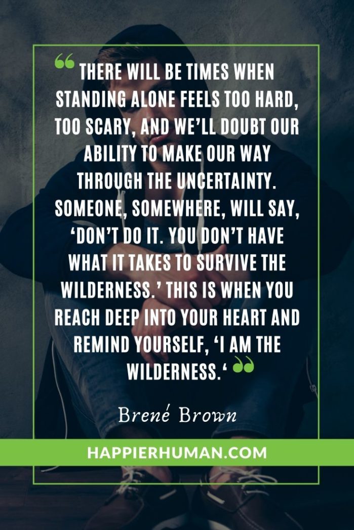 Braving the Wilderness: The Quest for True Belonging and the Courage to Stand Alone - “There will be times when standing alone feels too hard, too scary, and we’ll doubt our ability to make our way through the uncertainty. Someone, somewhere, will say, ‘Don’t do it. You don’t have what it takes to survive the wilderness.’ This is when you reach deep into your heart and remind yourself, ‘I am the wilderness.‘”- Brené Brown | brene brown quotes vulnerability courage | brene brown quotes gifts of imperfection | brene brown quotes netflix #quoteoftheday #quotesoftheday #quotestoliveby