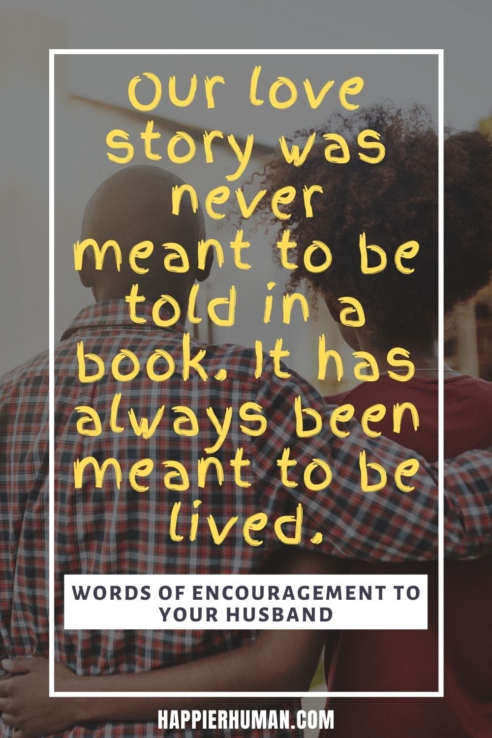 Words of Encouragement for Husbands - Our love story was never meant to be told in a book. It has always been meant to be lived. | words of affirmation for him | words of wisdom to my husband | letter of encouragement to husband