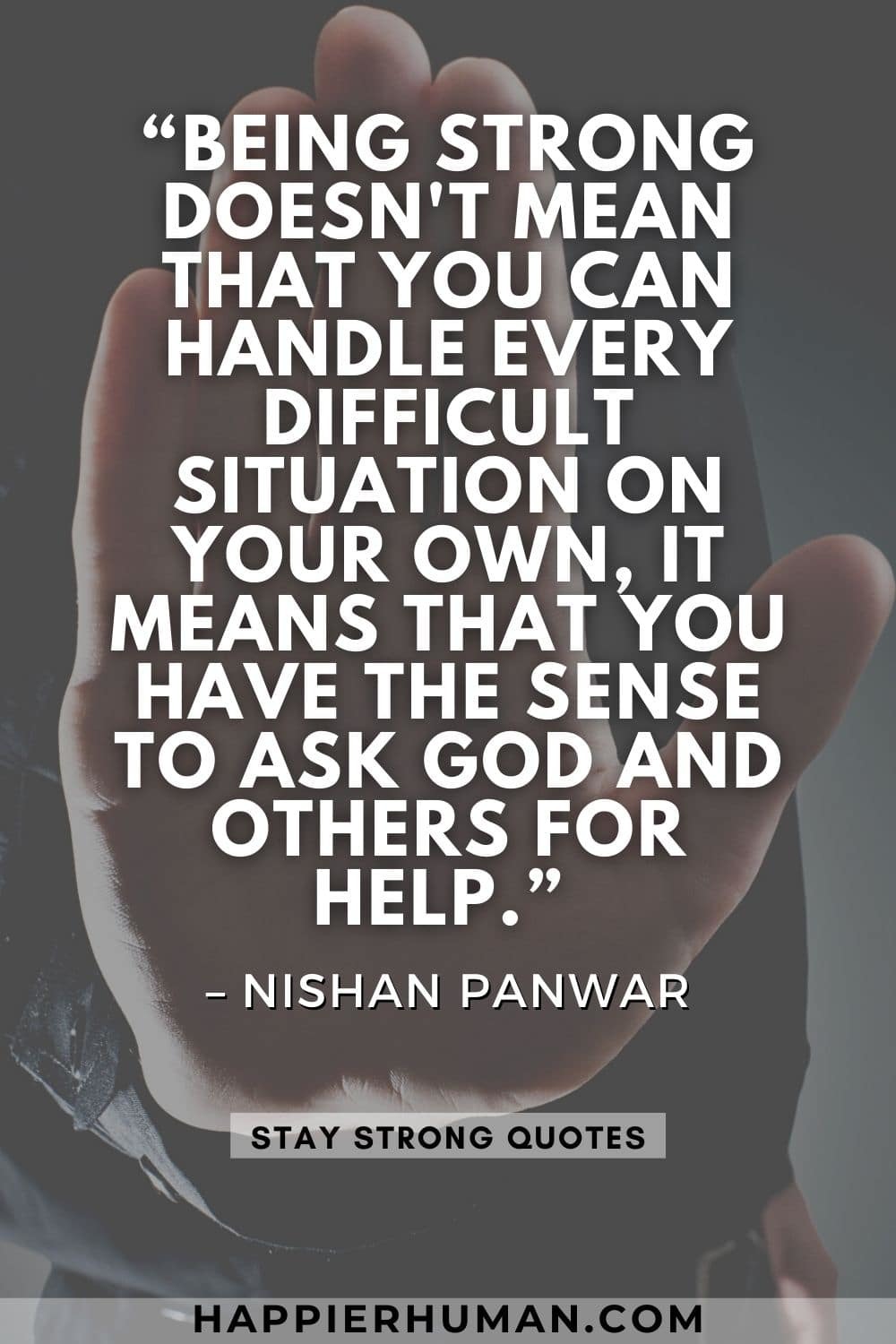 “Being strong doesn't mean that you can handle every difficult situation on your own, it means that you have the sense to ask God and others for help.” – Nishan Panwar | quotes about being strong and happy | gotta stay strong quotes