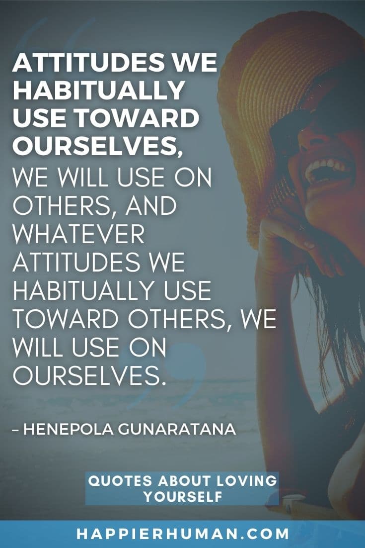 “Attitudes we habitually use toward ourselves, we will use on others, and whatever attitudes we habitually use toward others, we will use on ourselves.” – Henepola Gunaratana | self quotes about me | self inspirational quotes