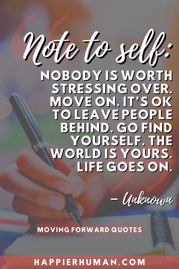 “Note to self: Nobody is worth stressing over. Move on. It’s ok to leave people behind. Go find yourself. The world is yours. Life goes on.” – Unknown | quotes about moving forward after being hurt | break through quote