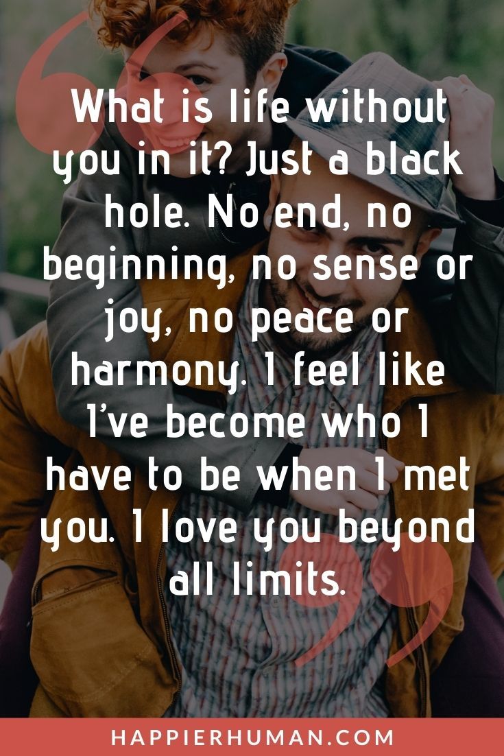 “What is life without you in it? Just a black hole. No end, no beginning, no sense or joy, no peace or harmony. I feel like I’ve become who I have to be when I met you. I love you beyond all limits.” | love message for her to make her cry 