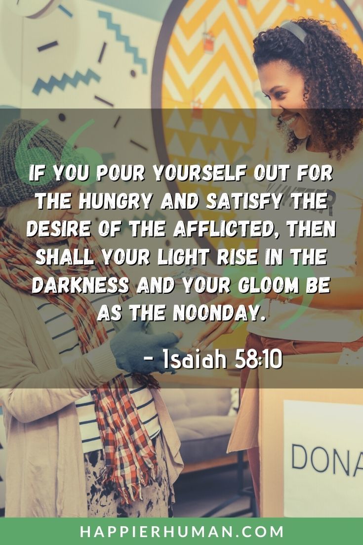 Bible Verses About Helping Others - “If you pour yourself out for the hungry and satisfy the desire of the afflicted, then shall your light rise in the darkness and your gloom be as the noonday.” – Isaiah 58:10 | bible verses about doing good deeds for others | bible verse about giving to others without recognition | bible verse about helping the poor and orphans #caring #love #god