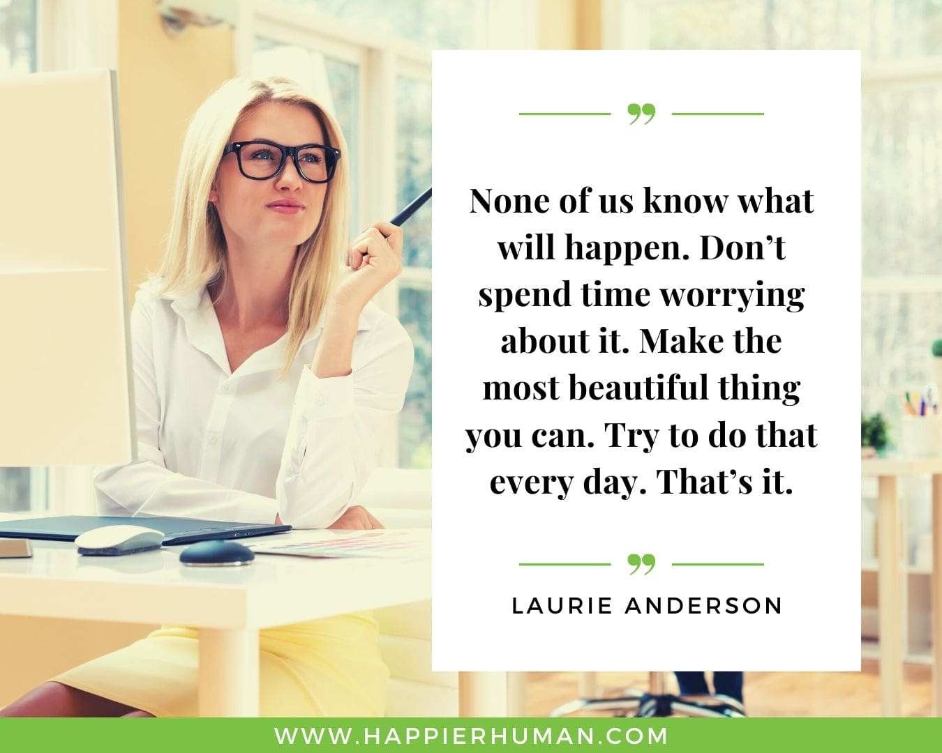 Great Day Quotes - “None of us know what will happen. Don’t spend time worrying about it. Make the most beautiful thing you can. Try to do that every day. That’s it.” – Laurie Anderson
