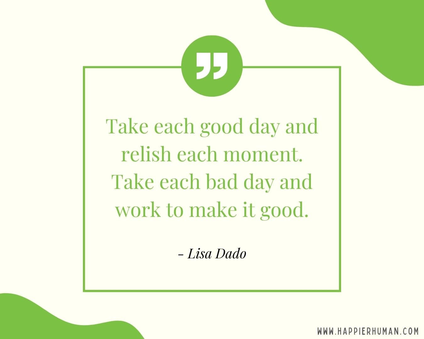 Great Day Quotes - “Take each good day and relish each moment. Take each bad day and work to make it good.” – Lisa Dado