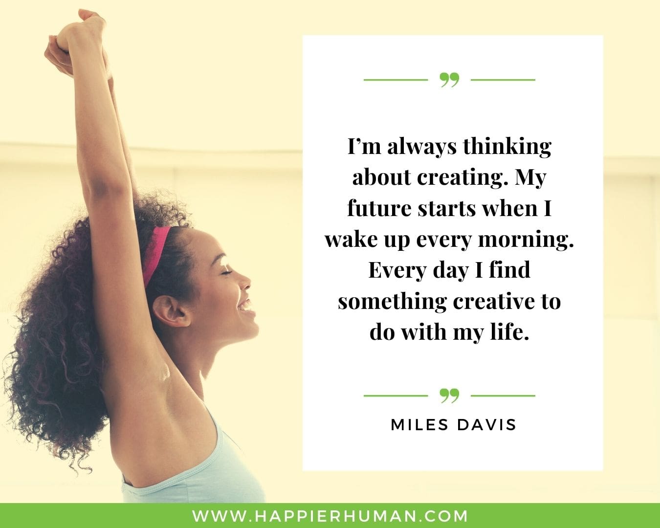 Great Day Quotes - “I’m always thinking about creating. My future starts when I wake up every morning. Every day I find something creative to do with my life.” – Miles Davis