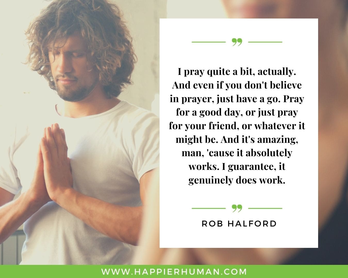 Great Day Quotes - “I pray quite a bit, actually. And even if you don't believe in prayer, just have a go. Pray for a good day, or just pray for your friend, or whatever it might be. And it's amazing, man, 'cause it absolutely works. I guarantee, it genuinely does work.” – Rob Halford