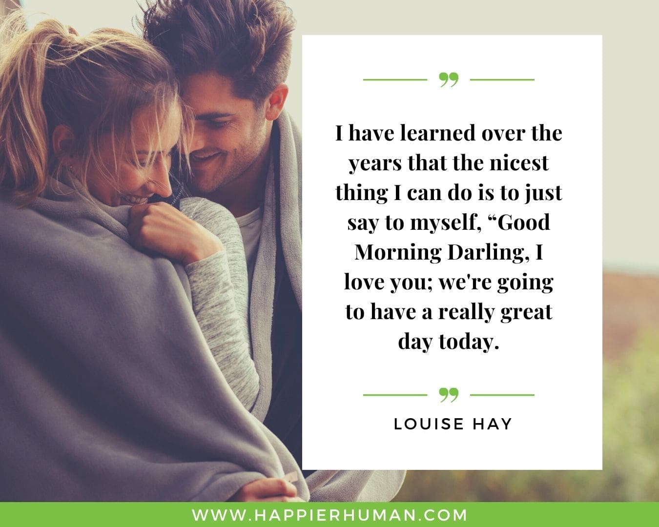 Great Day Quotes - “I have learned over the years that the nicest thing I can do is to just say to myself, "Good Morning Darling, I love you; we're going to have a really great day today.” – Louise Hay