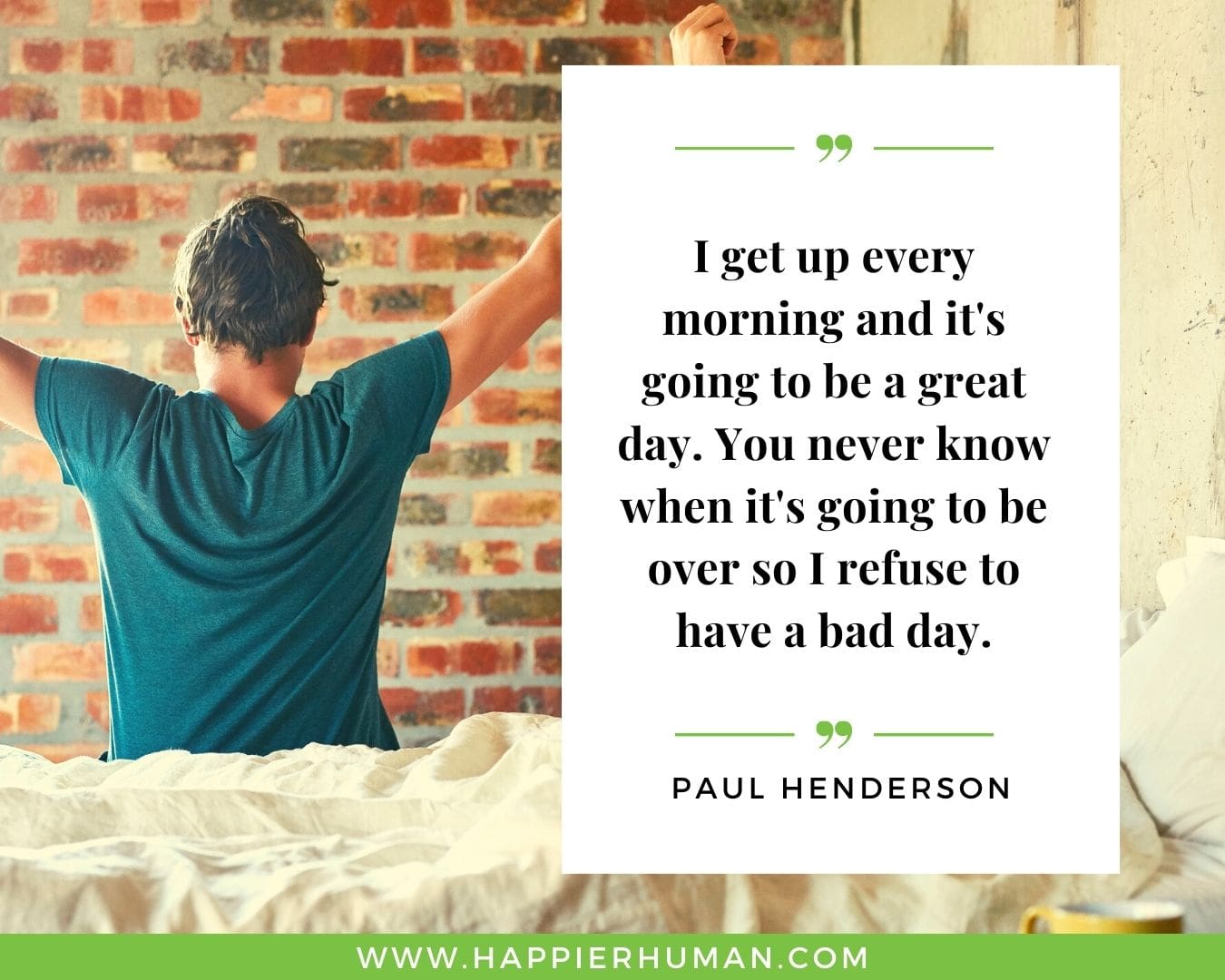 Great Day Quotes - “I get up every morning and it's going to be a great day. You never know when it's going to be over so I refuse to have a bad day.” – Paul Henderson