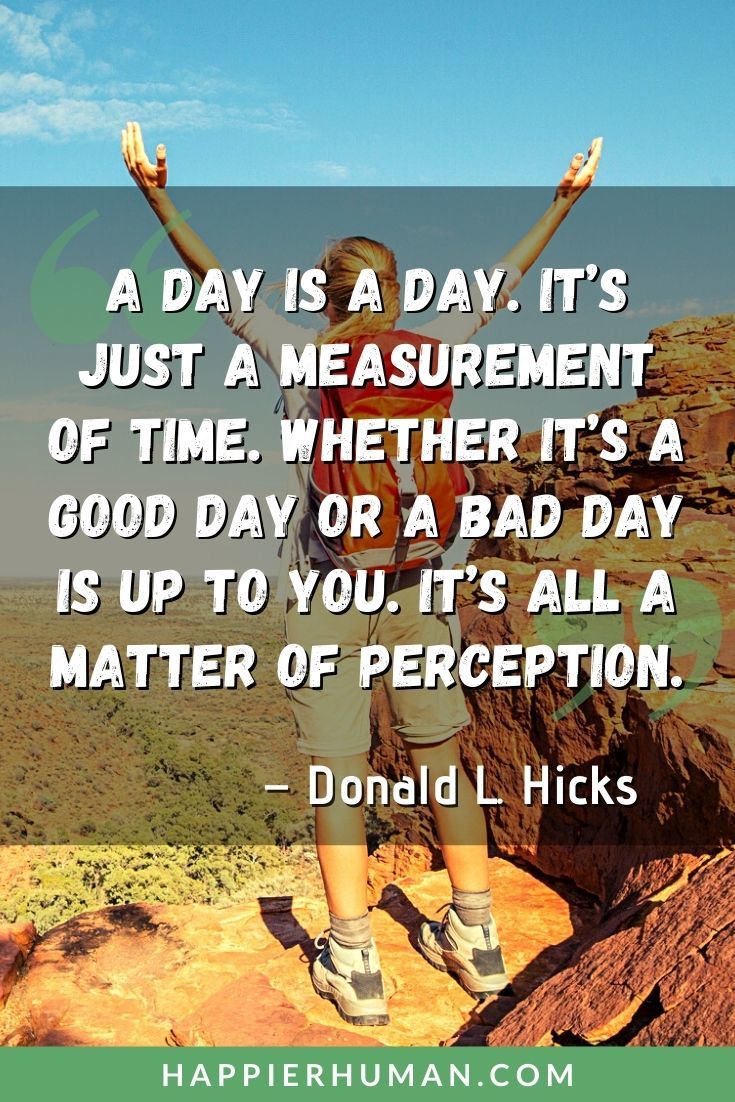 Have a Great Day Quotes - “A day is a day. It’s just a measurement of time. Whether it’s a good day or a bad day is up to you. It’s all a matter of perception.” – Donald L. Hicks | enjoy your day quotes | good morning have a great day quotes | hope you had a good day quotes #inspirational #inspirationalquotes #inspire