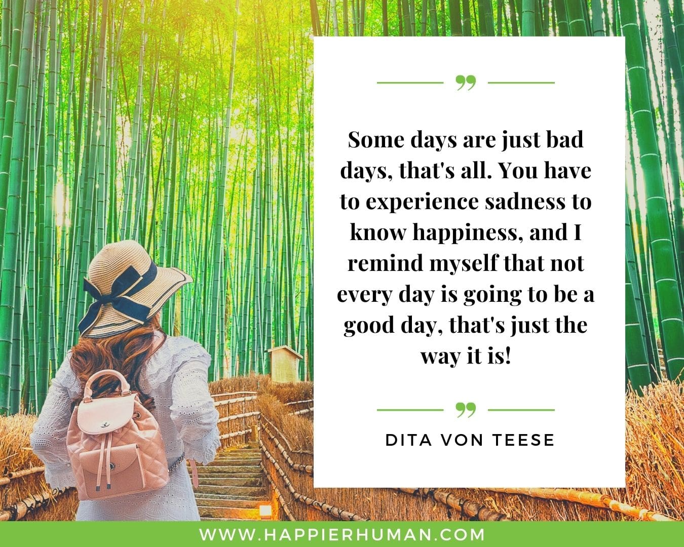 Great Day Quotes - “Some days are just bad days, that's all. You have to experience sadness to know happiness, and I remind myself that not every day is going to be a good day, that's just the way it is!” – Dita Von Teese