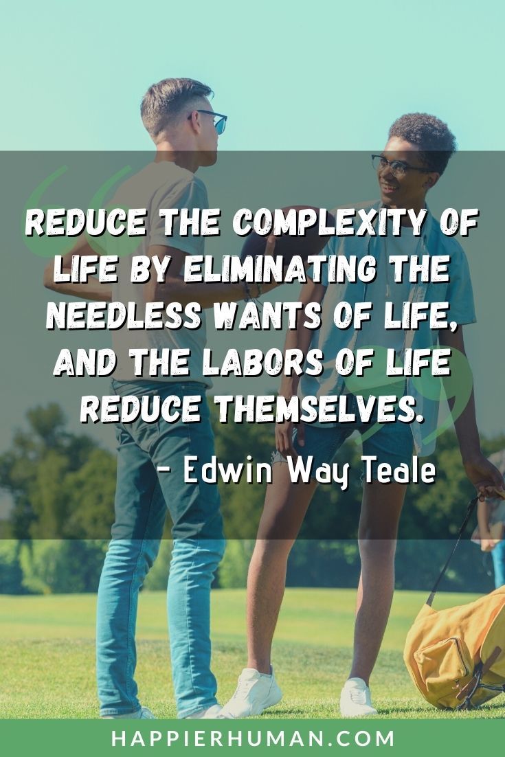 Living Simple Quotes - “Reduce the complexity of life by eliminating the needless wants of life, and the labors of life reduce themselves.” – Edwin Way Teale | simple living high thinking quotes | short simple life quotes | good simple life quotes #quote #inspirationalquotes #life